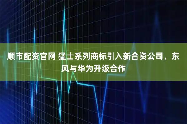 顺市配资官网 猛士系列商标引入新合资公司，东风与华为升级合作