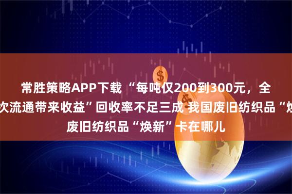 常胜策略APP下载 “每吨仅200到300元，全靠较新衣物二次流通带来收益”回收率不足三成 我国废旧纺织品“焕新”卡在哪儿