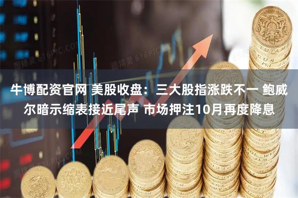 牛博配资官网 美股收盘：三大股指涨跌不一 鲍威尔暗示缩表接近尾声 市场押注10月再度降息