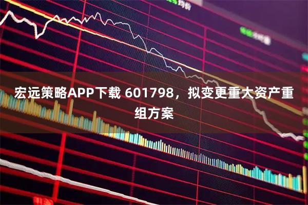 宏远策略APP下载 601798，拟变更重大资产重组方案