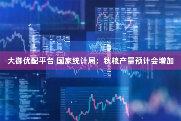 大御优配平台 国家统计局：秋粮产量预计会增加