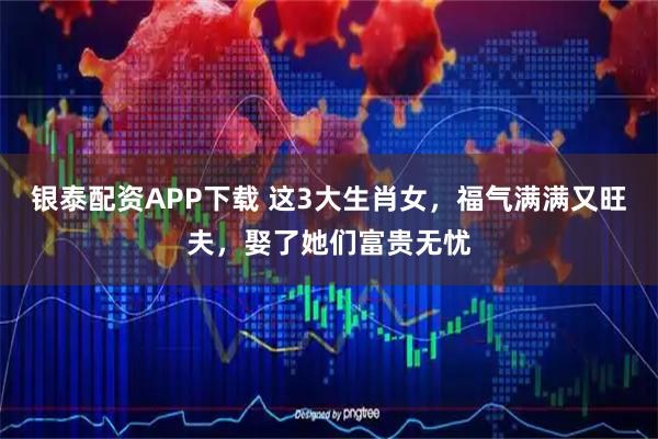 银泰配资APP下载 这3大生肖女，福气满满又旺夫，娶了她们富贵无忧