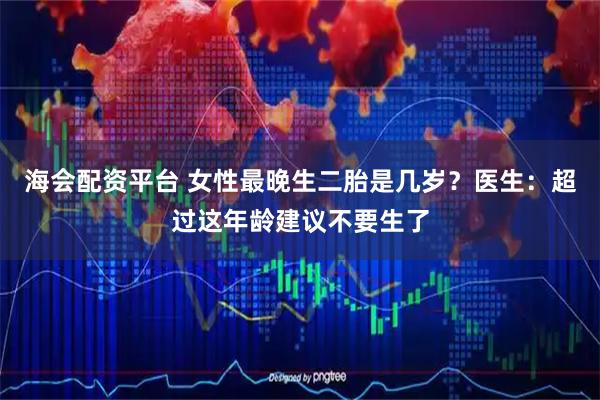 海会配资平台 女性最晚生二胎是几岁？医生：超过这年龄建议不要生了