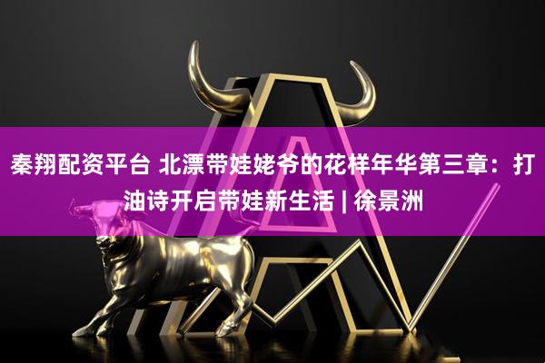 秦翔配资平台 北漂带娃姥爷的花样年华第三章：打油诗开启带娃新生活 | 徐景洲