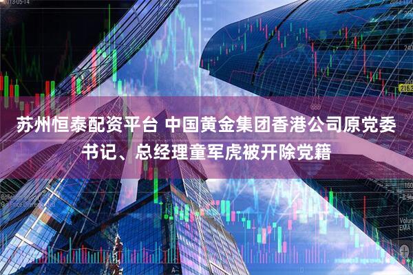 苏州恒泰配资平台 中国黄金集团香港公司原党委书记、总经理童军虎被开除党籍