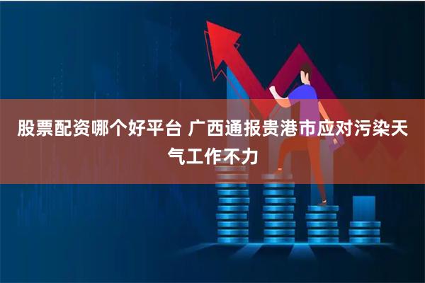 股票配资哪个好平台 广西通报贵港市应对污染天气工作不力