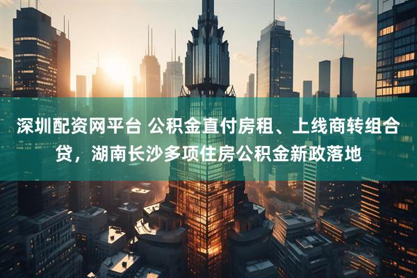 深圳配资网平台 公积金直付房租、上线商转组合贷，湖南长沙多项住房公积金新政落地