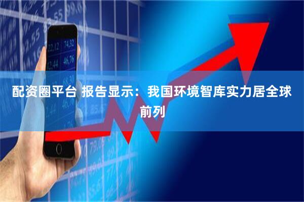 配资圈平台 报告显示：我国环境智库实力居全球前列