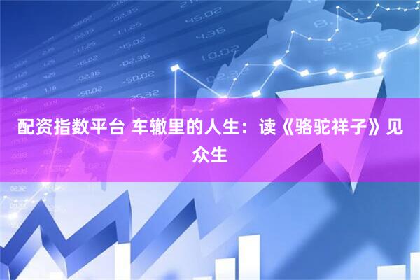 配资指数平台 车辙里的人生：读《骆驼祥子》见众生