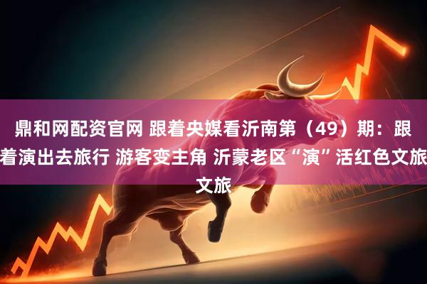 鼎和网配资官网 跟着央媒看沂南第（49）期：跟着演出去旅行 游客变主角 沂蒙老区“演”活红色文旅