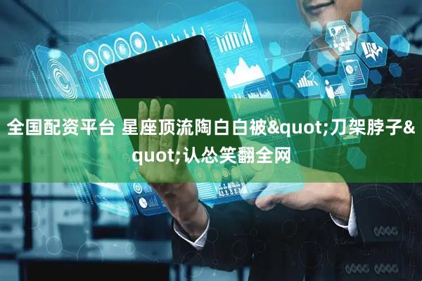 全国配资平台 星座顶流陶白白被"刀架脖子"认怂笑翻全网