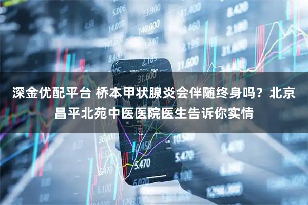 深金优配平台 桥本甲状腺炎会伴随终身吗？北京昌平北苑中医医院医生告诉你实情