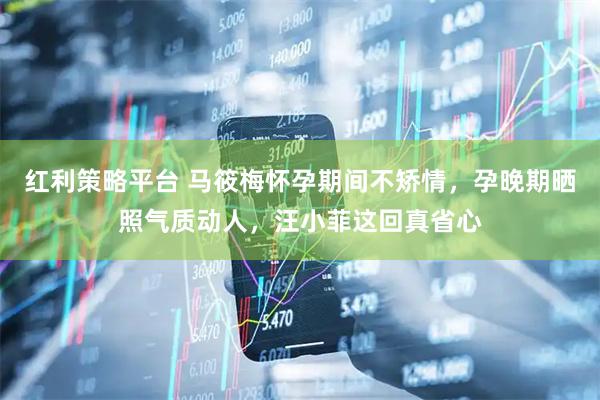 红利策略平台 马筱梅怀孕期间不矫情，孕晚期晒照气质动人，汪小菲这回真省心