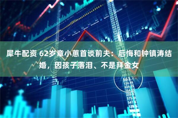 犀牛配资 62岁章小蕙首谈前夫：后悔和钟镇涛结婚，因孩子落泪、不是拜金女
