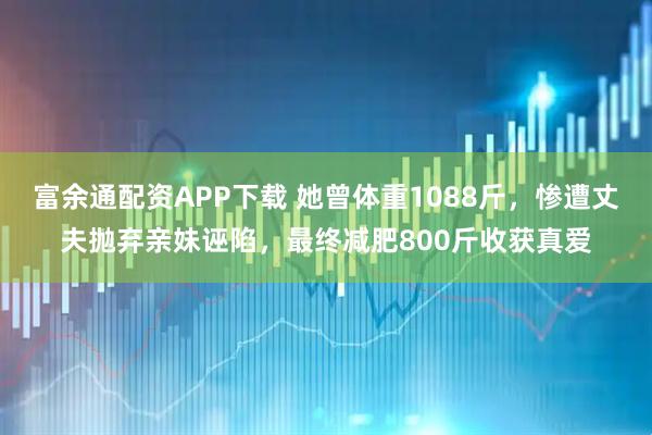 富余通配资APP下载 她曾体重1088斤，惨遭丈夫抛弃亲妹诬陷，最终减肥800斤收获真爱
