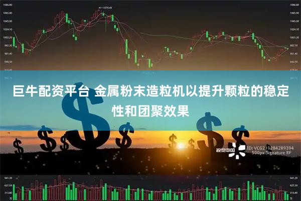 巨牛配资平台 金属粉末造粒机以提升颗粒的稳定性和团聚效果