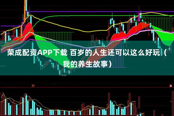 荣成配资APP下载 百岁的人生还可以这么好玩（我的养生故事）