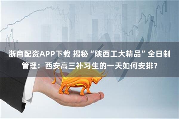浙商配资APP下载 揭秘“陕西工大精品”全日制管理：西安高三补习生的一天如何安排？