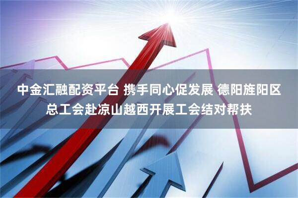 中金汇融配资平台 携手同心促发展 德阳旌阳区总工会赴凉山越西开展工会结对帮扶
