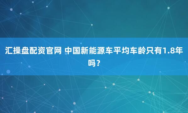 汇操盘配资官网 中国新能源车平均车龄只有1.8年吗？