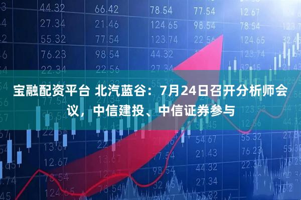 宝融配资平台 北汽蓝谷：7月24日召开分析师会议，中信建投、中信证券参与