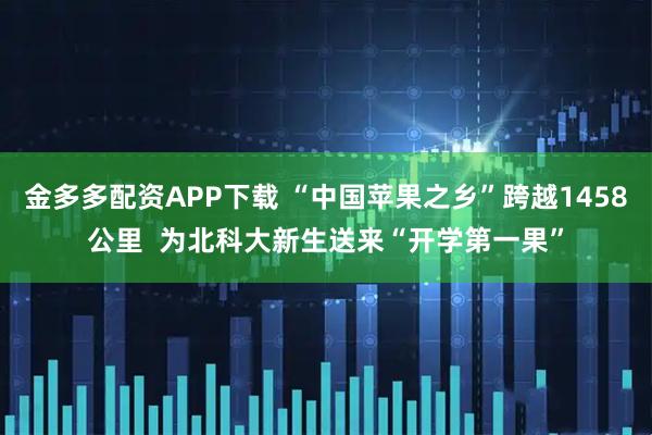 金多多配资APP下载 “中国苹果之乡”跨越1458公里  为北科大新生送来“开学第一果”