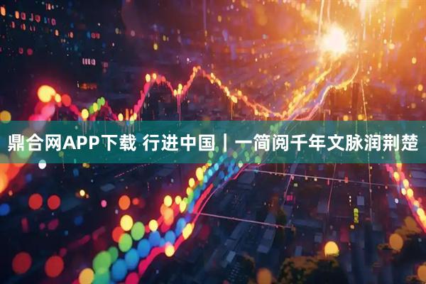 鼎合网APP下载 行进中国｜一简阅千年文脉润荆楚