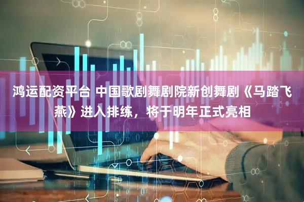 鸿运配资平台 中国歌剧舞剧院新创舞剧《马踏飞燕》进入排练，将于明年正式亮相